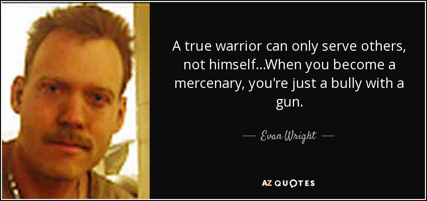 A true warrior can only serve others, not himself...When you become a mercenary, you're just a bully with a gun. - Evan Wright