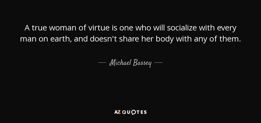 A true woman of virtue is one who will socialize with every man on earth, and doesn't share her body with any of them. - Michael Bassey