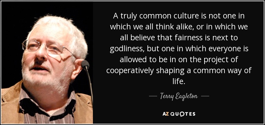 A truly common culture is not one in which we all think alike, or in which we all believe that fairness is next to godliness, but one in which everyone is allowed to be in on the project of cooperatively shaping a common way of life. - Terry Eagleton