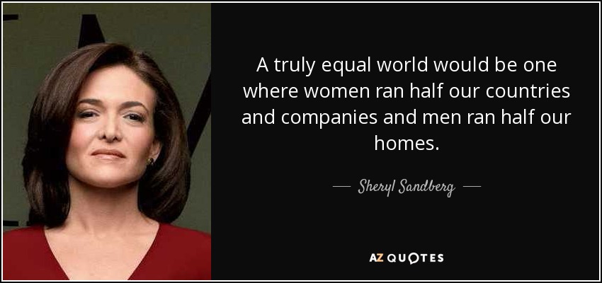 A truly equal world would be one where women ran half our countries and companies and men ran half our homes. - Sheryl Sandberg