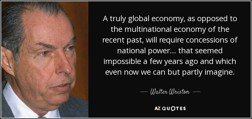 A truly global economy, as opposed to the multinational economy of the recent past, will require concessions of national power ... that seemed impossible a few years ago and which even now we can but partly imagine. - Walter Wriston