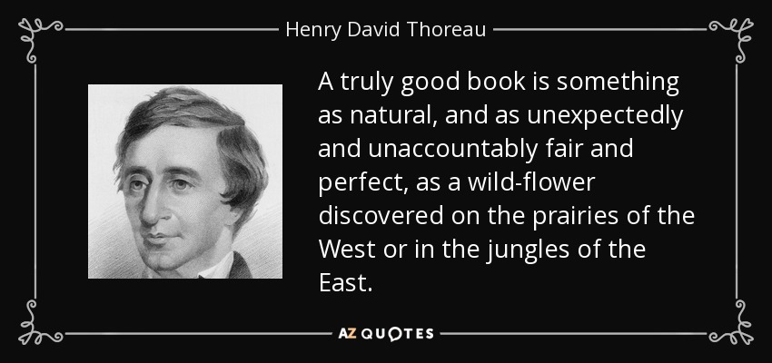 A truly good book is something as natural, and as unexpectedly and unaccountably fair and perfect, as a wild-flower discovered on the prairies of the West or in the jungles of the East. - Henry David Thoreau