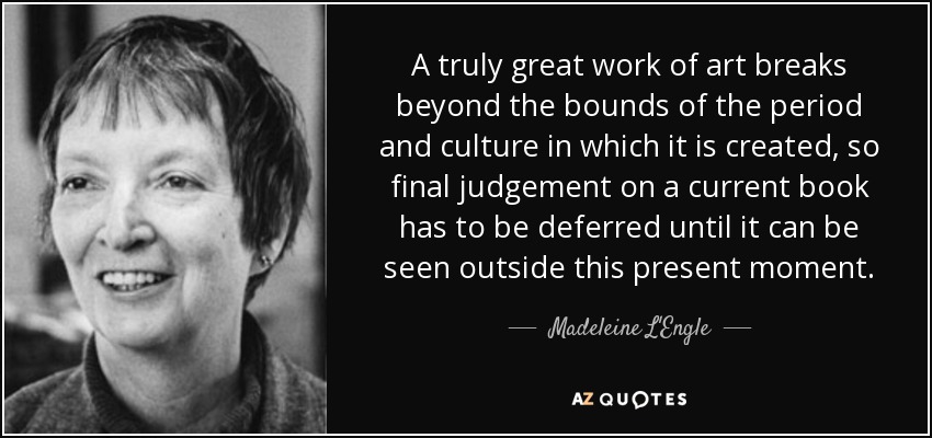 A truly great work of art breaks beyond the bounds of the period and culture in which it is created, so final judgement on a current book has to be deferred until it can be seen outside this present moment. - Madeleine L'Engle