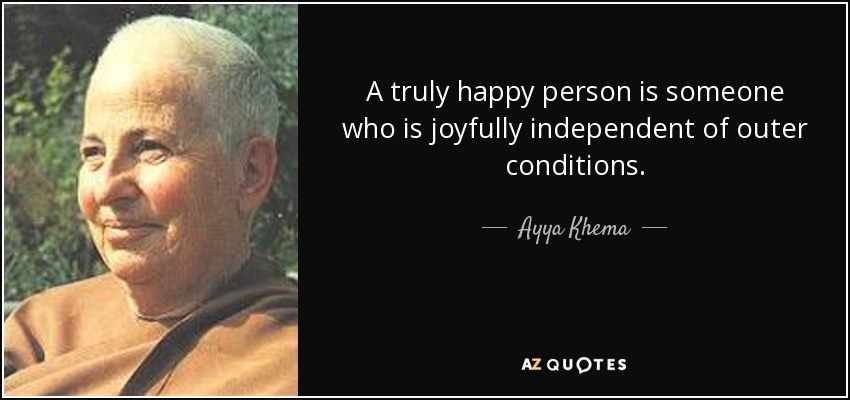 A truly happy person is someone who is joyfully independent of outer conditions. - Ayya Khema