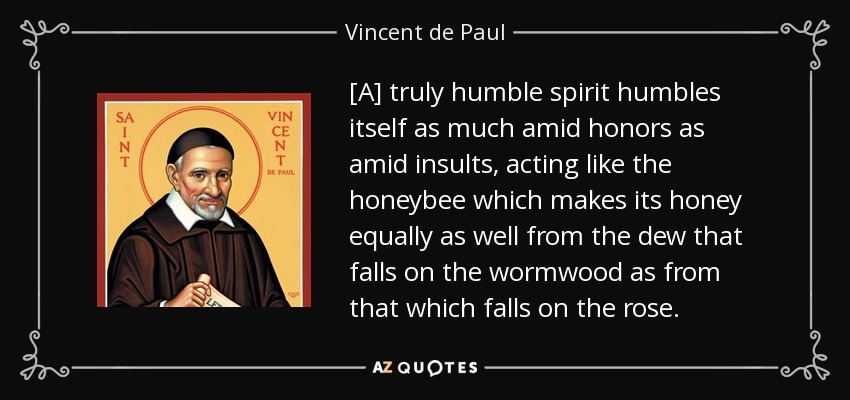 [A] truly humble spirit humbles itself as much amid honors as amid insults, acting like the honeybee which makes its honey equally as well from the dew that falls on the wormwood as from that which falls on the rose. - Vincent de Paul