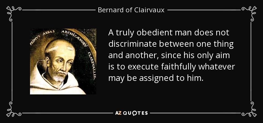 A truly obedient man does not discriminate between one thing and another, since his only aim is to execute faithfully whatever may be assigned to him. - Bernard of Clairvaux