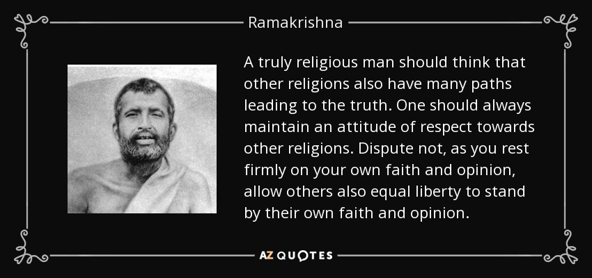 A truly religious man should think that other religions also have many paths leading to the truth. One should always maintain an attitude of respect towards other religions. Dispute not, as you rest firmly on your own faith and opinion, allow others also equal liberty to stand by their own faith and opinion. - Ramakrishna