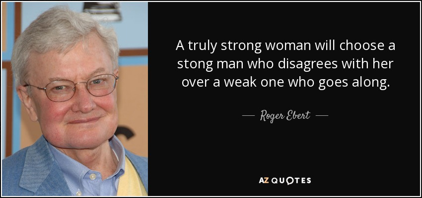 A truly strong woman will choose a stong man who disagrees with her over a weak one who goes along. - Roger Ebert