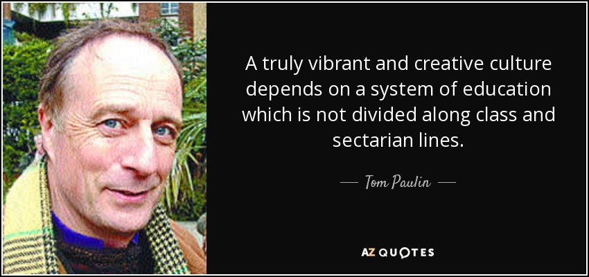 A truly vibrant and creative culture depends on a system of education which is not divided along class and sectarian lines. - Tom Paulin