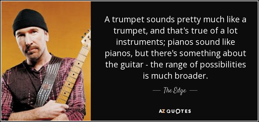 A trumpet sounds pretty much like a trumpet, and that's true of a lot instruments; pianos sound like pianos, but there's something about the guitar - the range of possibilities is much broader. - The Edge