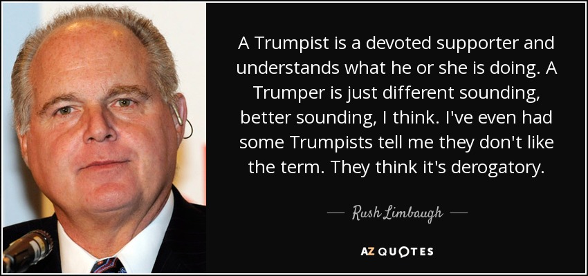 A Trumpist is a devoted supporter and understands what he or she is doing. A Trumper is just different sounding, better sounding, I think. I've even had some Trumpists tell me they don't like the term. They think it's derogatory. - Rush Limbaugh