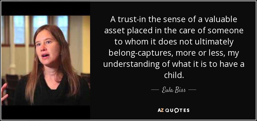 A trust-in the sense of a valuable asset placed in the care of someone to whom it does not ultimately belong-captures, more or less, my understanding of what it is to have a child. - Eula Biss