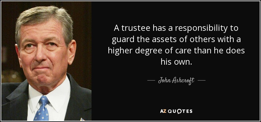 A trustee has a responsibility to guard the assets of others with a higher degree of care than he does his own. - John Ashcroft