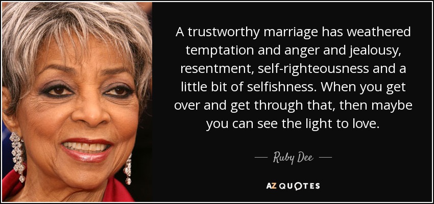 A trustworthy marriage has weathered temptation and anger and jealousy, resentment, self-righteousness and a little bit of selfishness. When you get over and get through that, then maybe you can see the light to love. - Ruby Dee