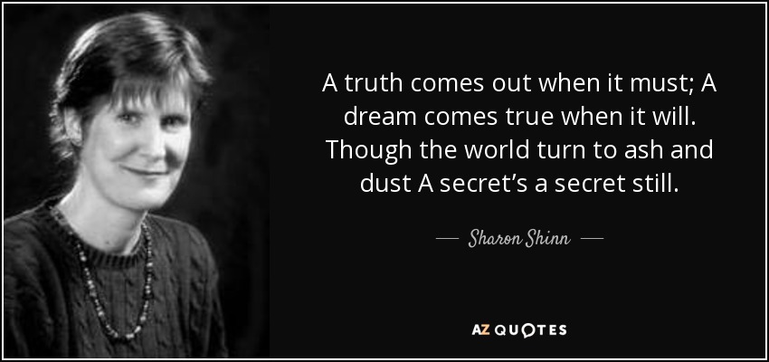 A truth comes out when it must; A dream comes true when it will. Though the world turn to ash and dust A secret’s a secret still. - Sharon Shinn