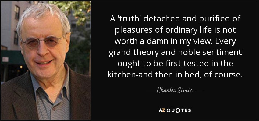A 'truth' detached and purified of pleasures of ordinary life is not worth a damn in my view. Every grand theory and noble sentiment ought to be first tested in the kitchen-and then in bed, of course. - Charles Simic