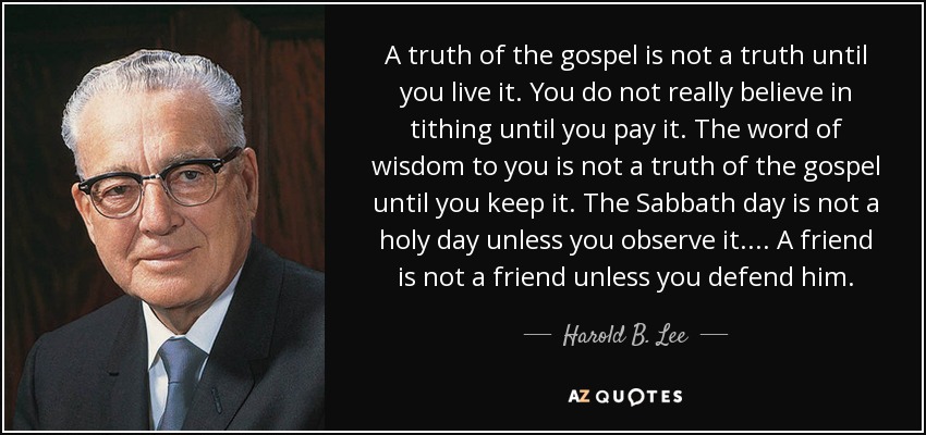 A truth of the gospel is not a truth until you live it. You do not really believe in tithing until you pay it. The word of wisdom to you is not a truth of the gospel until you keep it. The Sabbath day is not a holy day unless you observe it. . . . A friend is not a friend unless you defend him. - Harold B. Lee