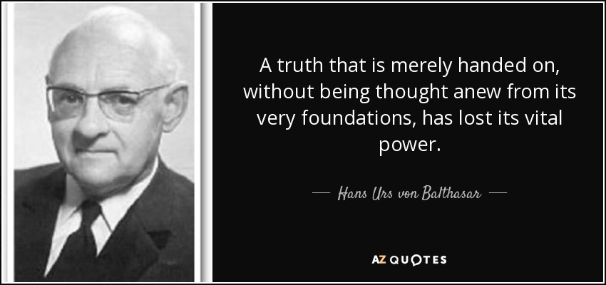 A truth that is merely handed on, without being thought anew from its very foundations, has lost its vital power. - Hans Urs von Balthasar