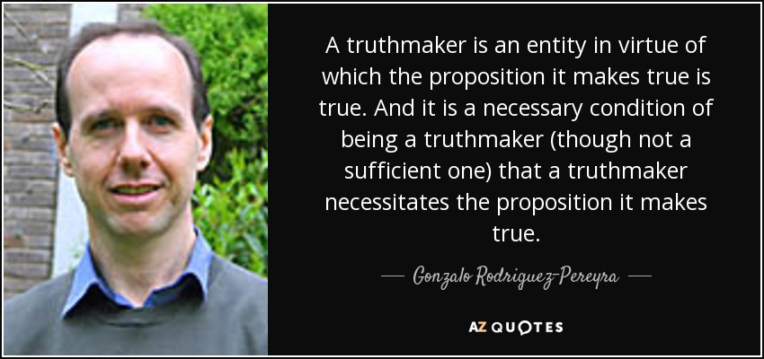A truthmaker is an entity in virtue of which the proposition it makes true is true. And it is a necessary condition of being a truthmaker (though not a sufficient one) that a truthmaker necessitates the proposition it makes true. - Gonzalo Rodriguez-Pereyra