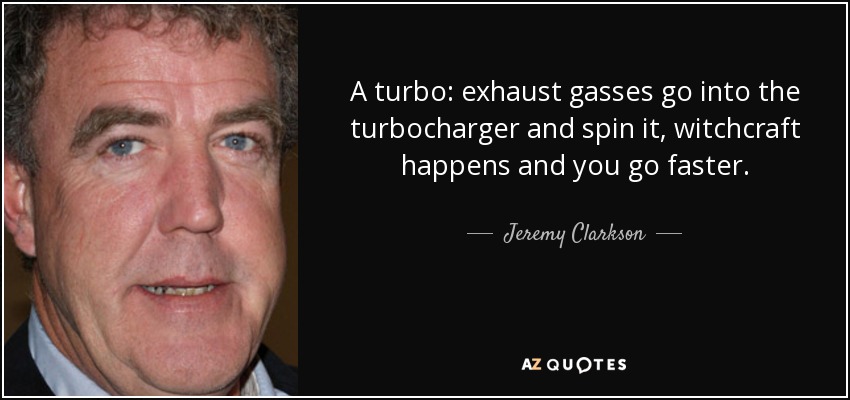 A turbo: exhaust gasses go into the turbocharger and spin it, witchcraft happens and you go faster. - Jeremy Clarkson