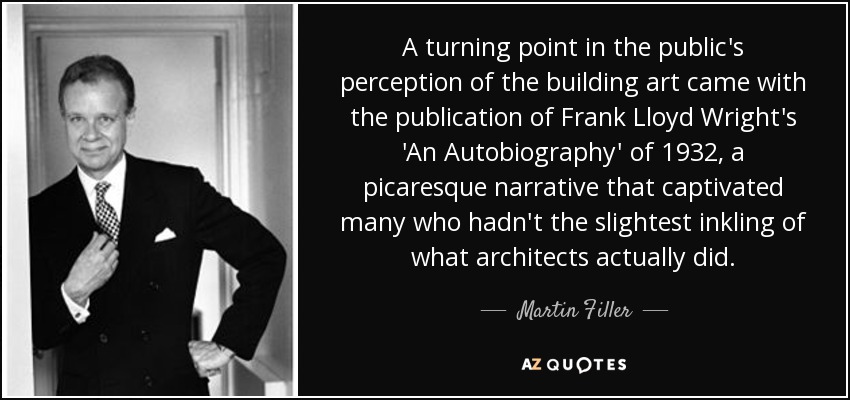 A turning point in the public's perception of the building art came with the publication of Frank Lloyd Wright's 'An Autobiography' of 1932, a picaresque narrative that captivated many who hadn't the slightest inkling of what architects actually did. - Martin Filler