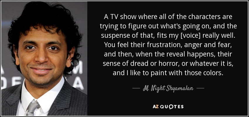 A TV show where all of the characters are trying to figure out what's going on, and the suspense of that, fits my [voice] really well. You feel their frustration, anger and fear, and then, when the reveal happens, their sense of dread or horror, or whatever it is, and I like to paint with those colors. - M. Night Shyamalan