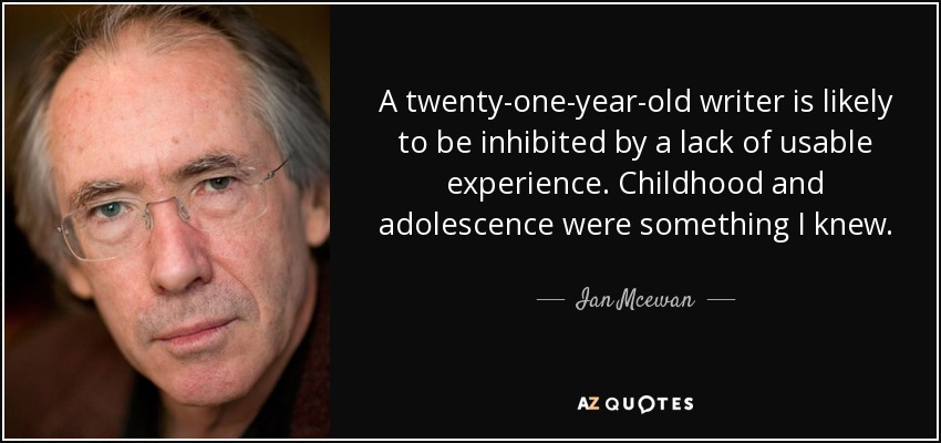A twenty-one-year-old writer is likely to be inhibited by a lack of usable experience. Childhood and adolescence were something I knew. - Ian Mcewan