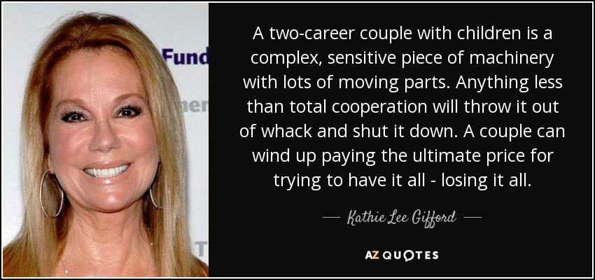 A two-career couple with children is a complex, sensitive piece of machinery with lots of moving parts. Anything less than total cooperation will throw it out of whack and shut it down. A couple can wind up paying the ultimate price for trying to have it all - losing it all. - Kathie Lee Gifford