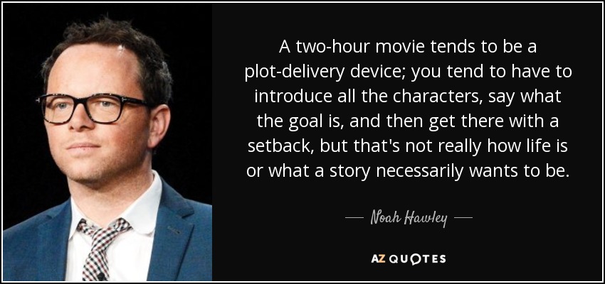 A two-hour movie tends to be a plot-delivery device; you tend to have to introduce all the characters, say what the goal is, and then get there with a setback, but that's not really how life is or what a story necessarily wants to be. - Noah Hawley