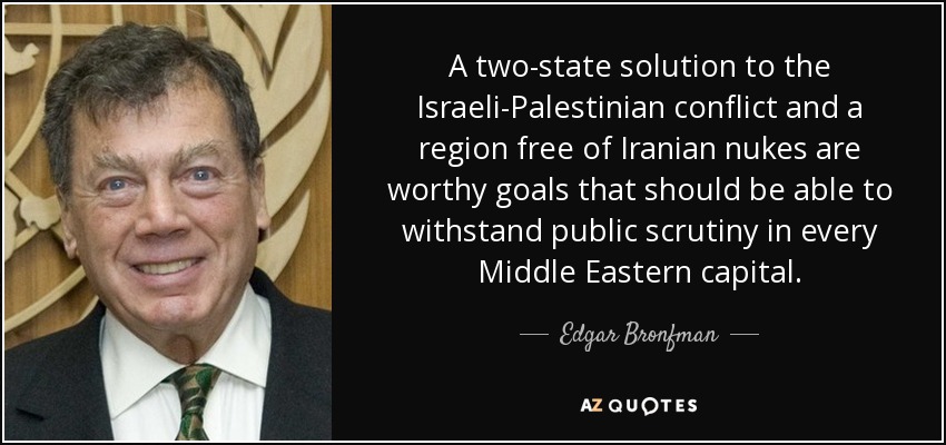 A two-state solution to the Israeli-Palestinian conflict and a region free of Iranian nukes are worthy goals that should be able to withstand public scrutiny in every Middle Eastern capital. - Edgar Bronfman, Sr.