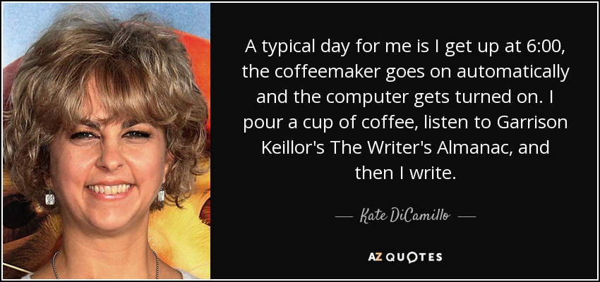 A typical day for me is I get up at 6:00, the coffeemaker goes on automatically and the computer gets turned on. I pour a cup of coffee, listen to Garrison Keillor's The Writer's Almanac, and then I write. - Kate DiCamillo