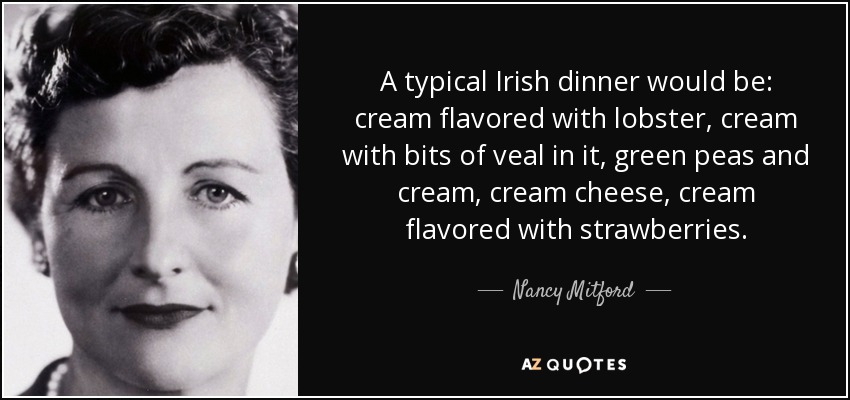 A typical Irish dinner would be: cream flavored with lobster, cream with bits of veal in it, green peas and cream, cream cheese, cream flavored with strawberries. - Nancy Mitford