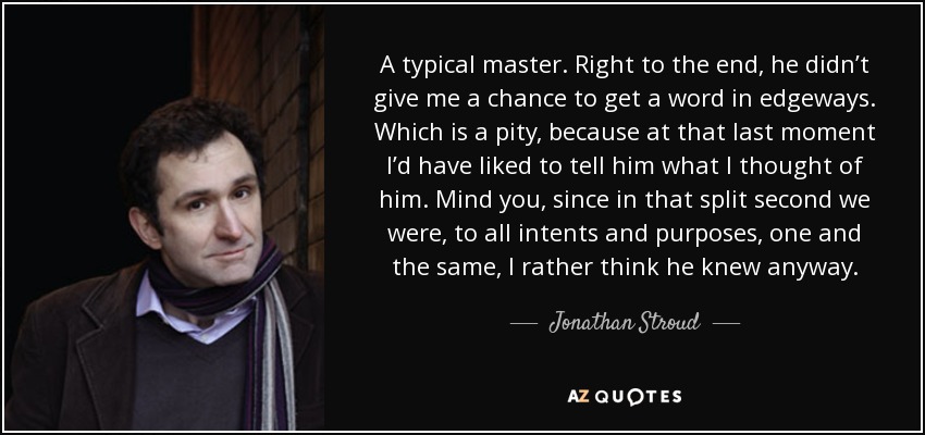 A typical master. Right to the end, he didn’t give me a chance to get a word in edgeways. Which is a pity, because at that last moment I’d have liked to tell him what I thought of him. Mind you, since in that split second we were, to all intents and purposes, one and the same, I rather think he knew anyway. - Jonathan Stroud