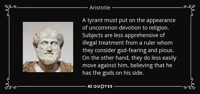 A tyrant must put on the appearance of uncommon devotion to religion. Subjects are less apprehensive of illegal treatment from a ruler whom they consider god-fearing and pious. On the other hand, they do less easily move against him, believing that he has the gods on his side. - Aristotle