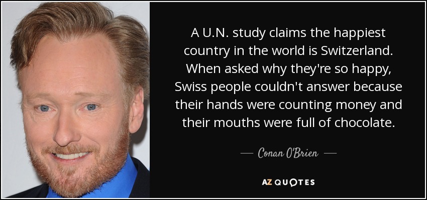A U.N. study claims the happiest country in the world is Switzerland. When asked why they're so happy, Swiss people couldn't answer because their hands were counting money and their mouths were full of chocolate. - Conan O'Brien