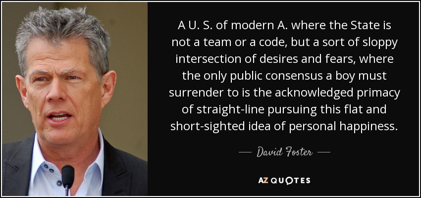 A U. S. of modern A. where the State is not a team or a code, but a sort of sloppy intersection of desires and fears, where the only public consensus a boy must surrender to is the acknowledged primacy of straight-line pursuing this flat and short-sighted idea of personal happiness. - David Foster