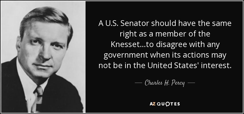 A U.S. Senator should have the same right as a member of the Knesset...to disagree with any government when its actions may not be in the United States' interest. - Charles H. Percy