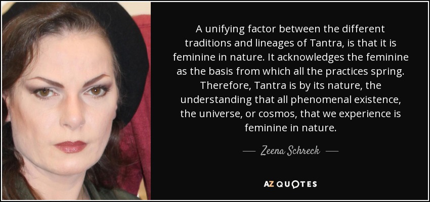 A unifying factor between the different traditions and lineages of Tantra, is that it is feminine in nature. It acknowledges the feminine as the basis from which all the practices spring. Therefore, Tantra is by its nature, the understanding that all phenomenal existence, the universe, or cosmos, that we experience is feminine in nature. - Zeena Schreck