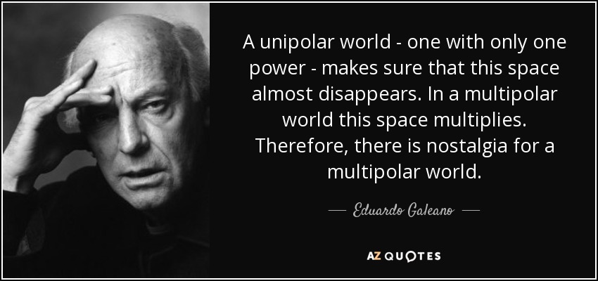 A unipolar world - one with only one power - makes sure that this space almost disappears. In a multipolar world this space multiplies. Therefore, there is nostalgia for a multipolar world. - Eduardo Galeano