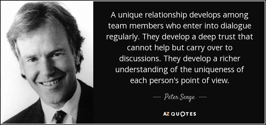 A unique relationship develops among team members who enter into dialogue regularly. They develop a deep trust that cannot help but carry over to discussions. They develop a richer understanding of the uniqueness of each person's point of view. - Peter Senge