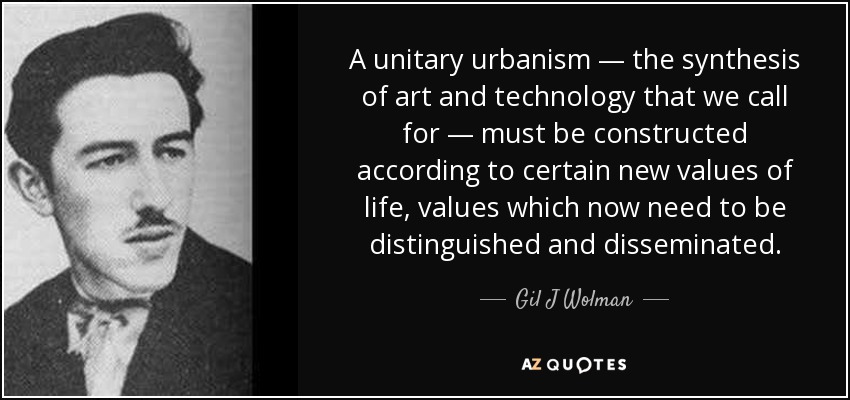 A unitary urbanism — the synthesis of art and technology that we call for — must be constructed according to certain new values of life, values which now need to be distinguished and disseminated. - Gil J Wolman