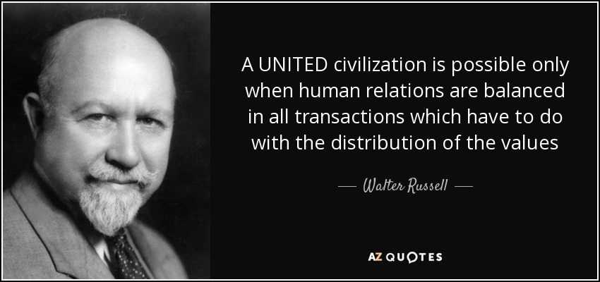 A UNITED civilization is possible only when human relations are balanced in all transactions which have to do with the distribution of the values of life which all men persistently and constantly seek. - Walter Russell