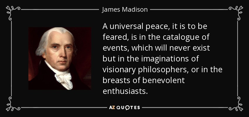 A universal peace, it is to be feared, is in the catalogue of events, which will never exist but in the imaginations of visionary philosophers, or in the breasts of benevolent enthusiasts. - James Madison