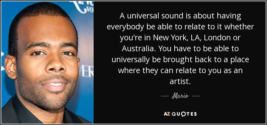 A universal sound is about having everybody be able to relate to it whether you're in New York, LA, London or Australia. You have to be able to universally be brought back to a place where they can relate to you as an artist. - Mario