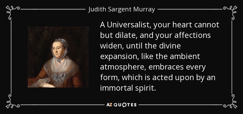 A Universalist, your heart cannot but dilate, and your affections widen, until the divine expansion, like the ambient atmosphere, embraces every form, which is acted upon by an immortal spirit. - Judith Sargent Murray
