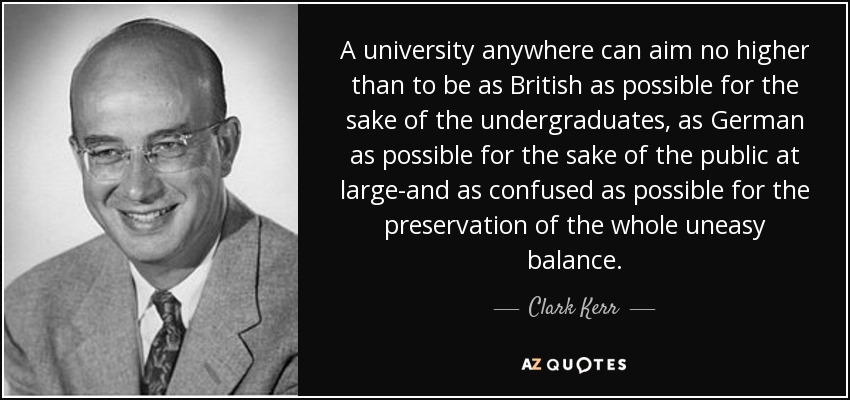 A university anywhere can aim no higher than to be as British as possible for the sake of the undergraduates, as German as possible for the sake of the public at large-and as confused as possible for the preservation of the whole uneasy balance. - Clark Kerr