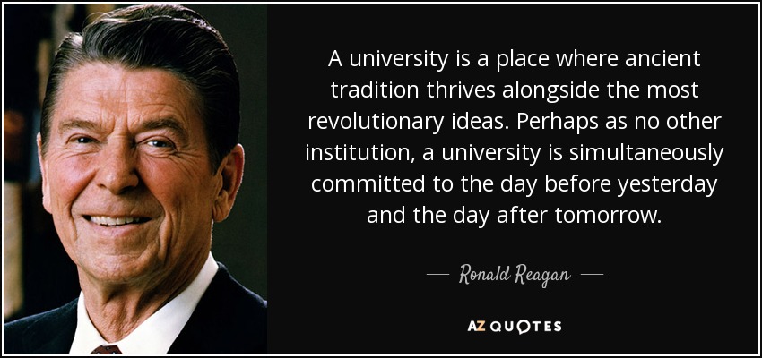 A university is a place where ancient tradition thrives alongside the most revolutionary ideas. Perhaps as no other institution, a university is simultaneously committed to the day before yesterday and the day after tomorrow. - Ronald Reagan