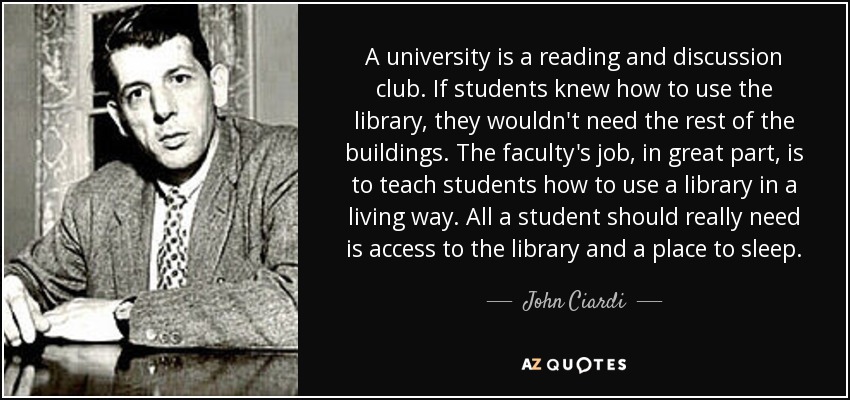 A university is a reading and discussion club. If students knew how to use the library, they wouldn't need the rest of the buildings. The faculty's job, in great part, is to teach students how to use a library in a living way. All a student should really need is access to the library and a place to sleep. - John Ciardi