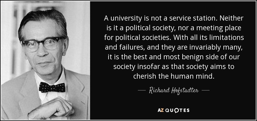 A university is not a service station. Neither is it a political society, nor a meeting place for political societies. With all its limitations and failures, and they are invariably many, it is the best and most benign side of our society insofar as that society aims to cherish the human mind. - Richard Hofstadter