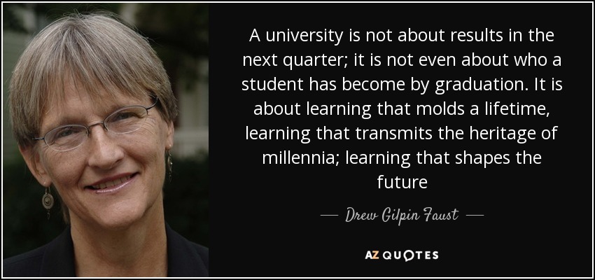 A university is not about results in the next quarter; it is not even about who a student has become by graduation. It is about learning that molds a lifetime, learning that transmits the heritage of millennia; learning that shapes the future - Drew Gilpin Faust